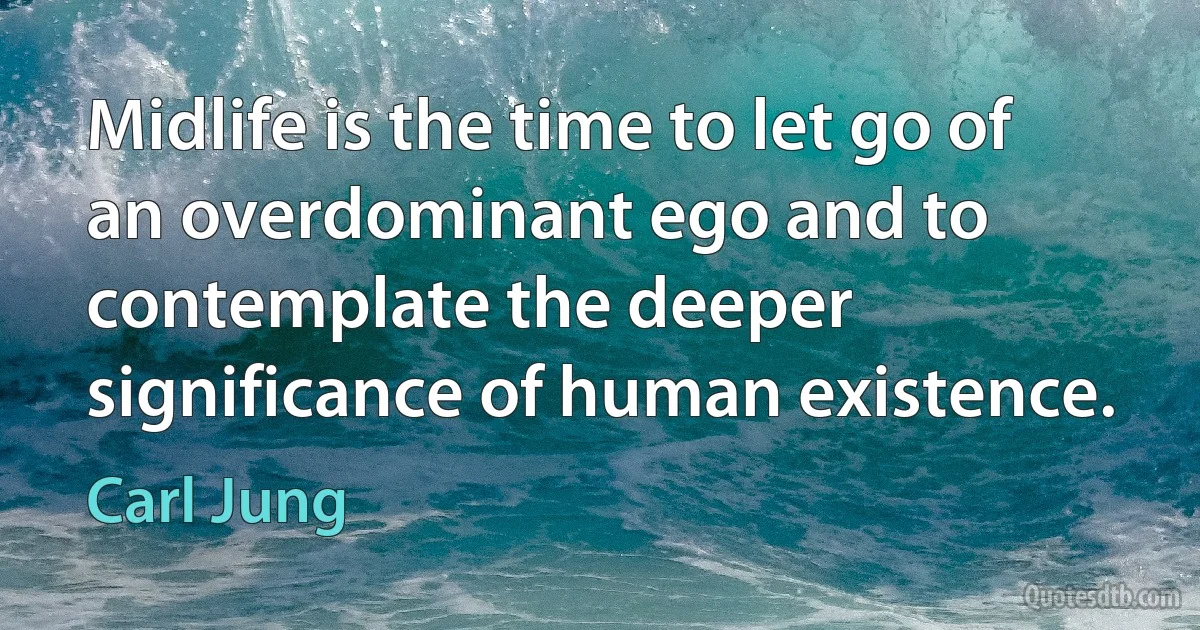 Midlife is the time to let go of an overdominant ego and to contemplate the deeper significance of human existence. (Carl Jung)