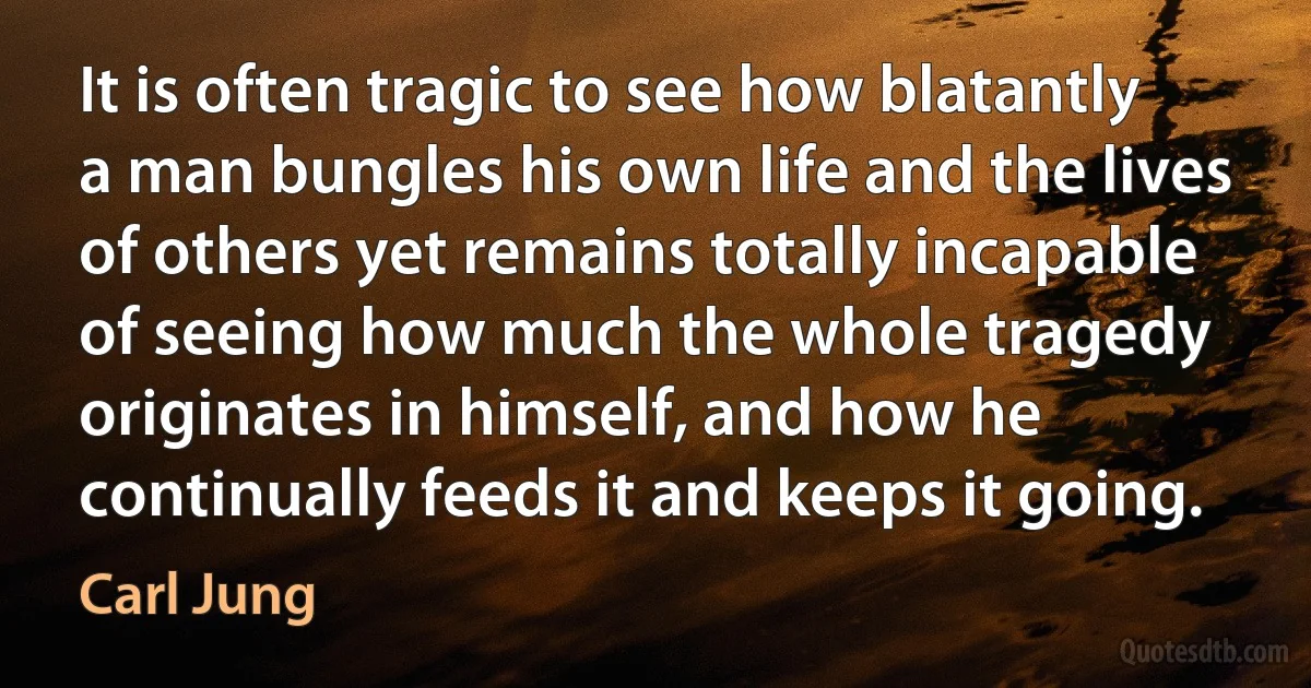 It is often tragic to see how blatantly a man bungles his own life and the lives of others yet remains totally incapable of seeing how much the whole tragedy originates in himself, and how he continually feeds it and keeps it going. (Carl Jung)