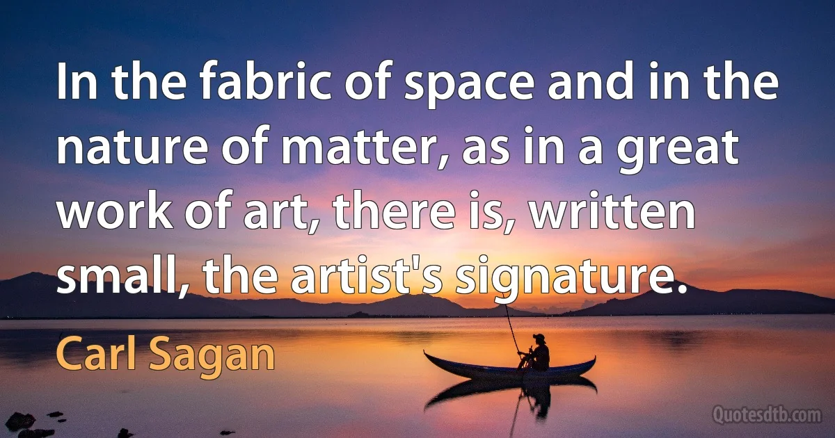 In the fabric of space and in the nature of matter, as in a great work of art, there is, written small, the artist's signature. (Carl Sagan)