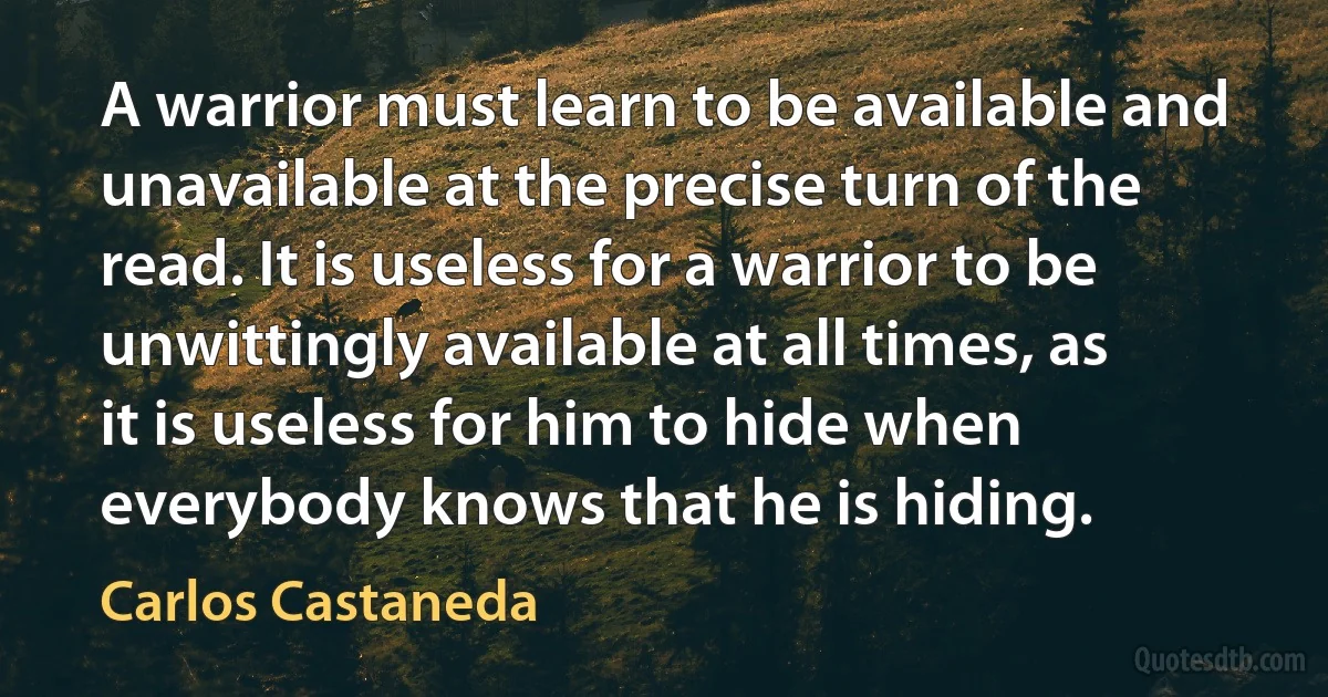 A warrior must learn to be available and unavailable at the precise turn of the read. It is useless for a warrior to be unwittingly available at all times, as it is useless for him to hide when everybody knows that he is hiding. (Carlos Castaneda)