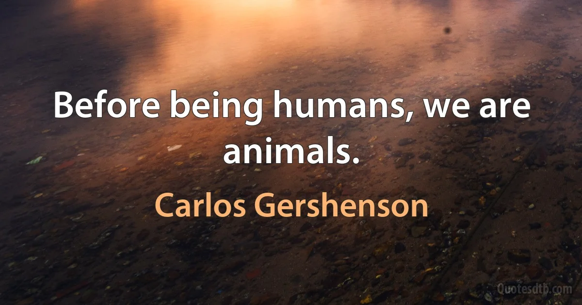 Before being humans, we are animals. (Carlos Gershenson)