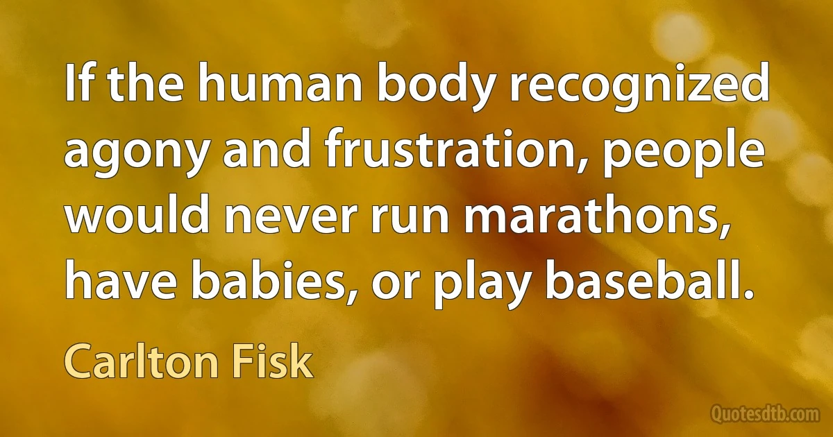 If the human body recognized agony and frustration, people would never run marathons, have babies, or play baseball. (Carlton Fisk)