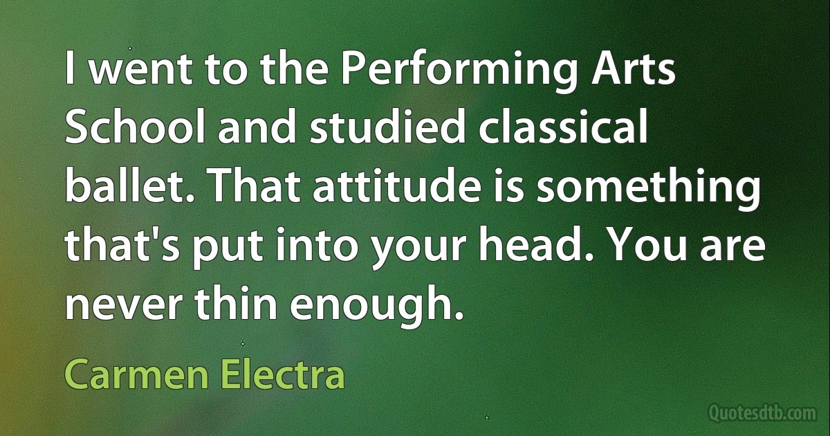 I went to the Performing Arts School and studied classical ballet. That attitude is something that's put into your head. You are never thin enough. (Carmen Electra)