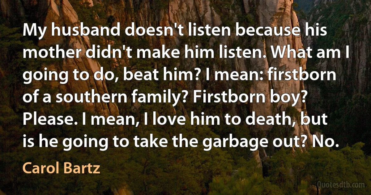 My husband doesn't listen because his mother didn't make him listen. What am I going to do, beat him? I mean: firstborn of a southern family? Firstborn boy? Please. I mean, I love him to death, but is he going to take the garbage out? No. (Carol Bartz)