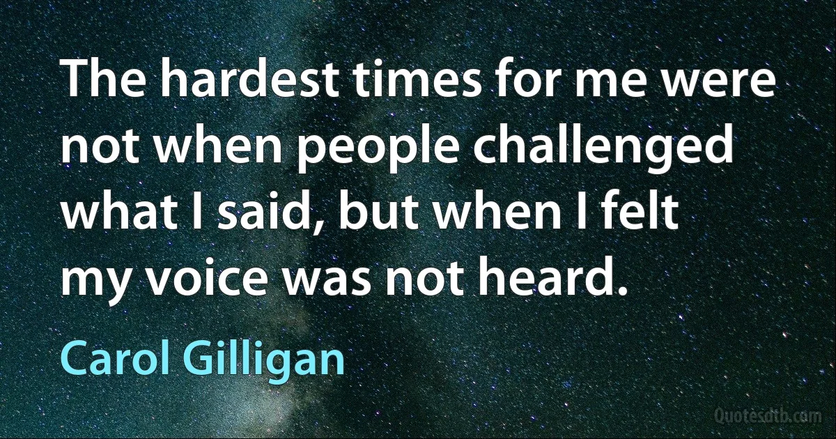 The hardest times for me were not when people challenged what I said, but when I felt my voice was not heard. (Carol Gilligan)