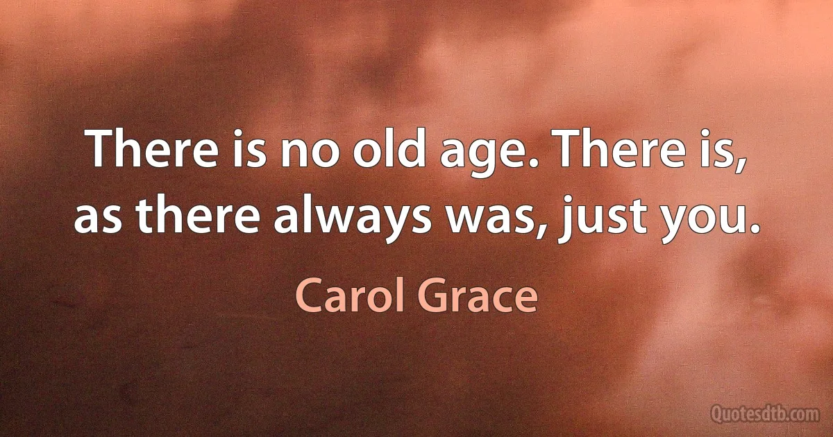 There is no old age. There is, as there always was, just you. (Carol Grace)