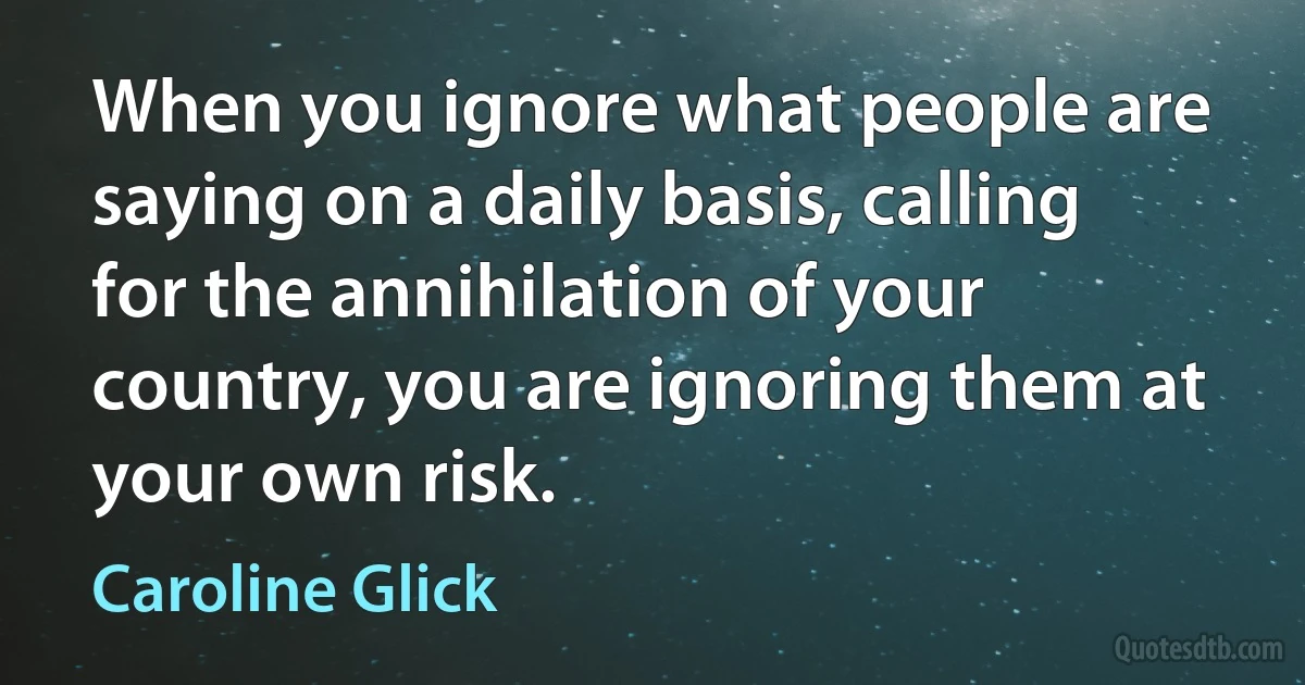 When you ignore what people are saying on a daily basis, calling for the annihilation of your country, you are ignoring them at your own risk. (Caroline Glick)