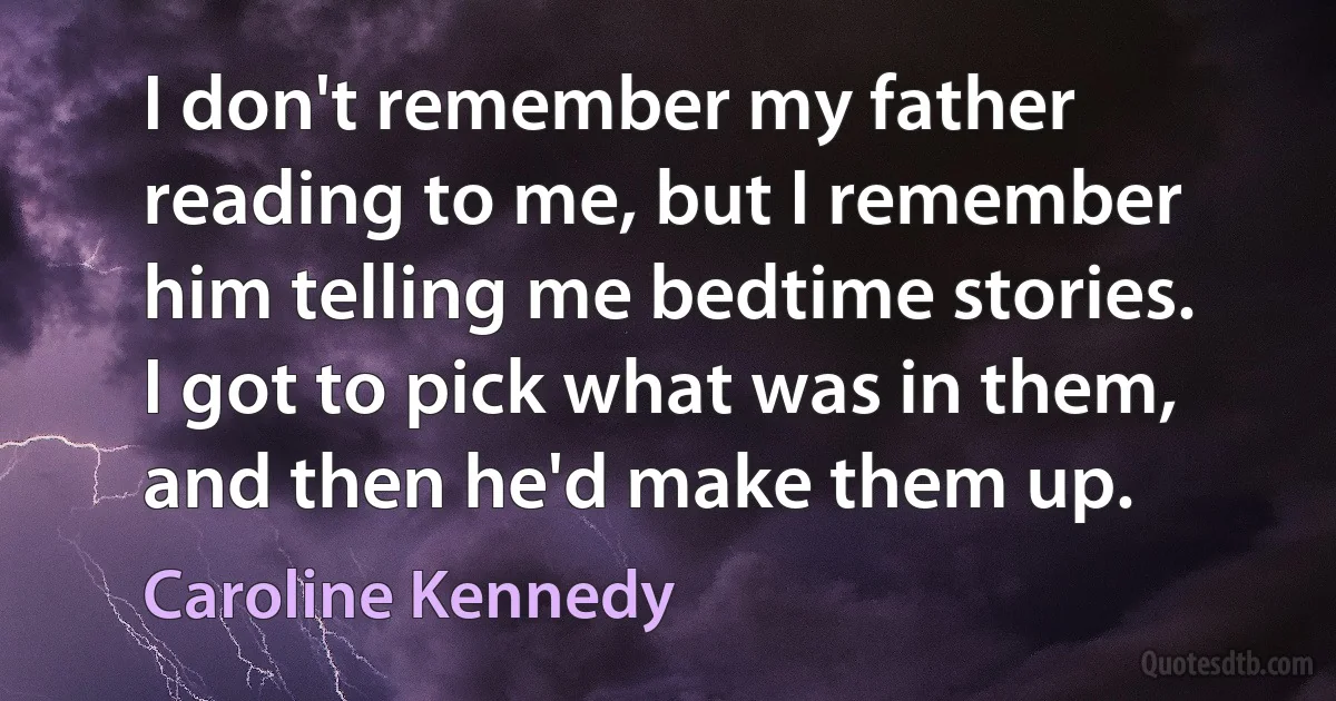 I don't remember my father reading to me, but I remember him telling me bedtime stories. I got to pick what was in them, and then he'd make them up. (Caroline Kennedy)