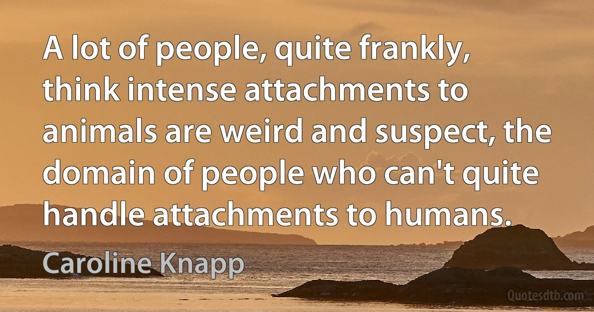 A lot of people, quite frankly, think intense attachments to animals are weird and suspect, the domain of people who can't quite handle attachments to humans. (Caroline Knapp)