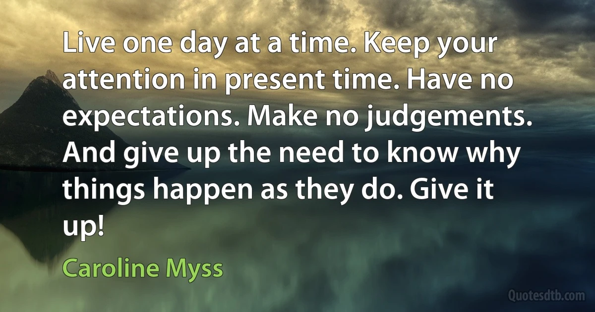 Live one day at a time. Keep your attention in present time. Have no expectations. Make no judgements. And give up the need to know why things happen as they do. Give it up! (Caroline Myss)