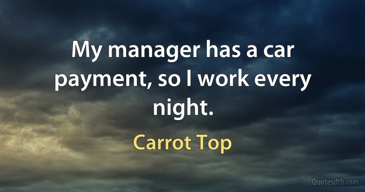 My manager has a car payment, so I work every night. (Carrot Top)