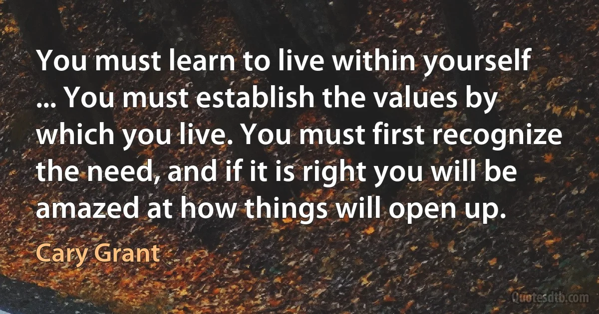 You must learn to live within yourself ... You must establish the values by which you live. You must first recognize the need, and if it is right you will be amazed at how things will open up. (Cary Grant)