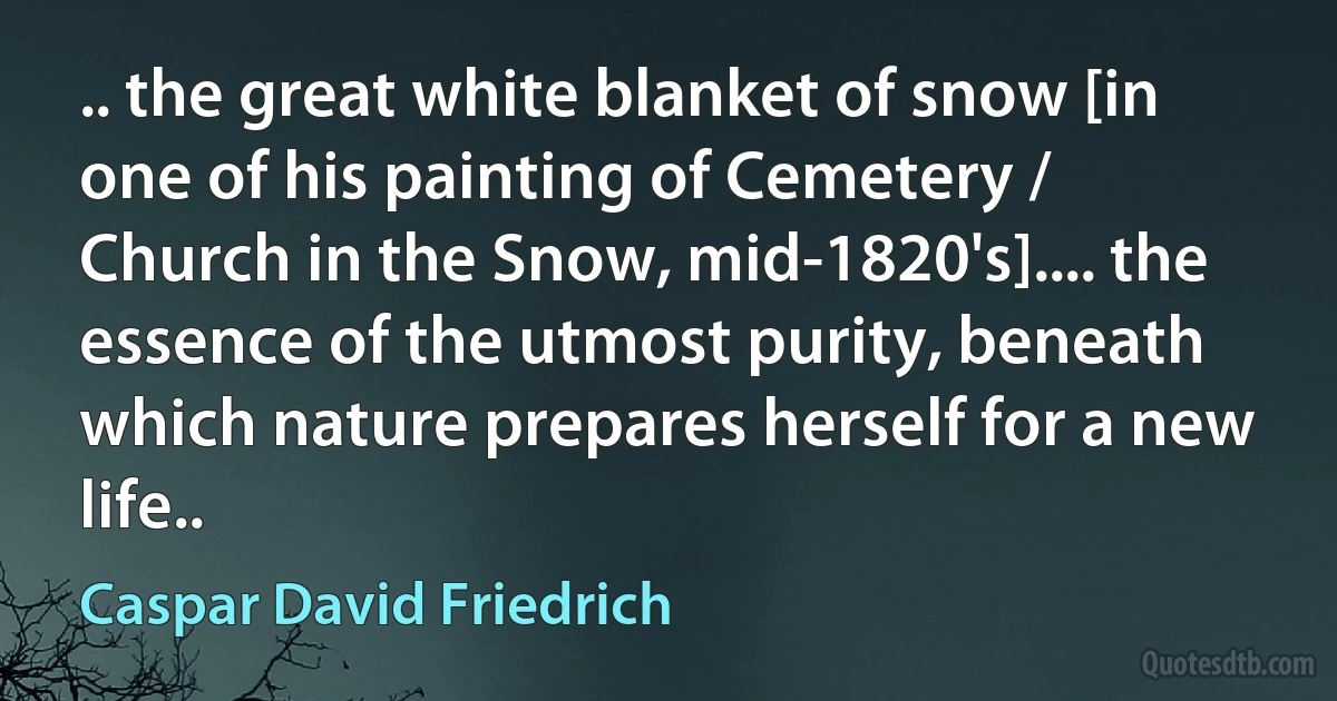 .. the great white blanket of snow [in one of his painting of Cemetery / Church in the Snow, mid-1820's].... the essence of the utmost purity, beneath which nature prepares herself for a new life.. (Caspar David Friedrich)