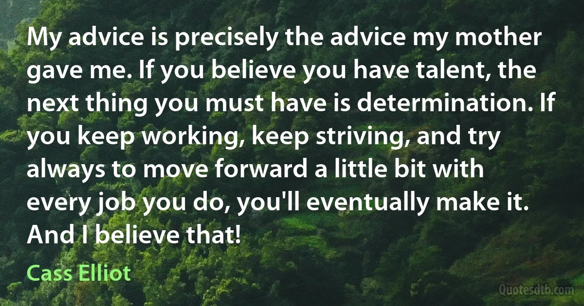 My advice is precisely the advice my mother gave me. If you believe you have talent, the next thing you must have is determination. If you keep working, keep striving, and try always to move forward a little bit with every job you do, you'll eventually make it. And I believe that! (Cass Elliot)