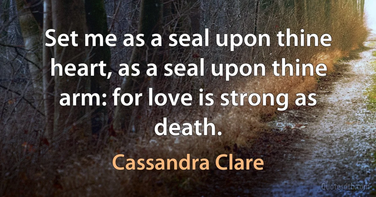 Set me as a seal upon thine heart, as a seal upon thine arm: for love is strong as death. (Cassandra Clare)