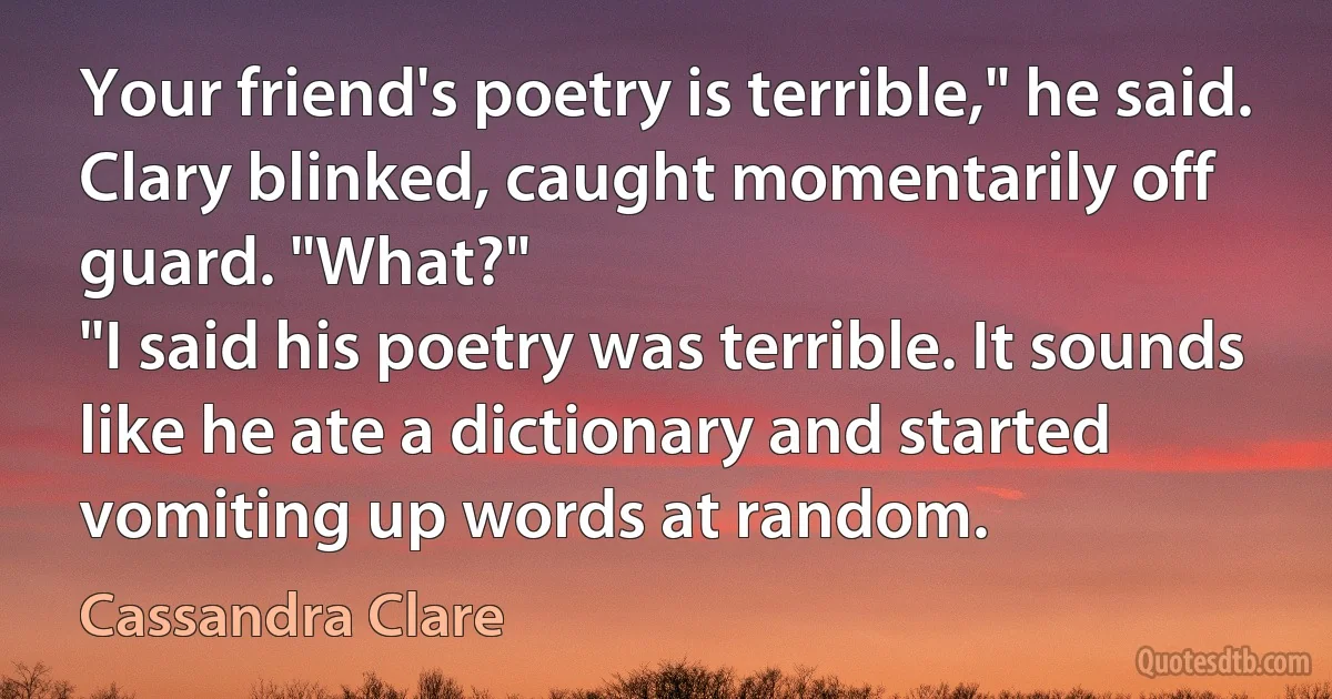 Your friend's poetry is terrible," he said.
Clary blinked, caught momentarily off guard. "What?"
"I said his poetry was terrible. It sounds like he ate a dictionary and started vomiting up words at random. (Cassandra Clare)