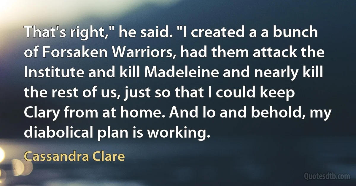 That's right," he said. "I created a a bunch of Forsaken Warriors, had them attack the Institute and kill Madeleine and nearly kill the rest of us, just so that I could keep Clary from at home. And lo and behold, my diabolical plan is working. (Cassandra Clare)