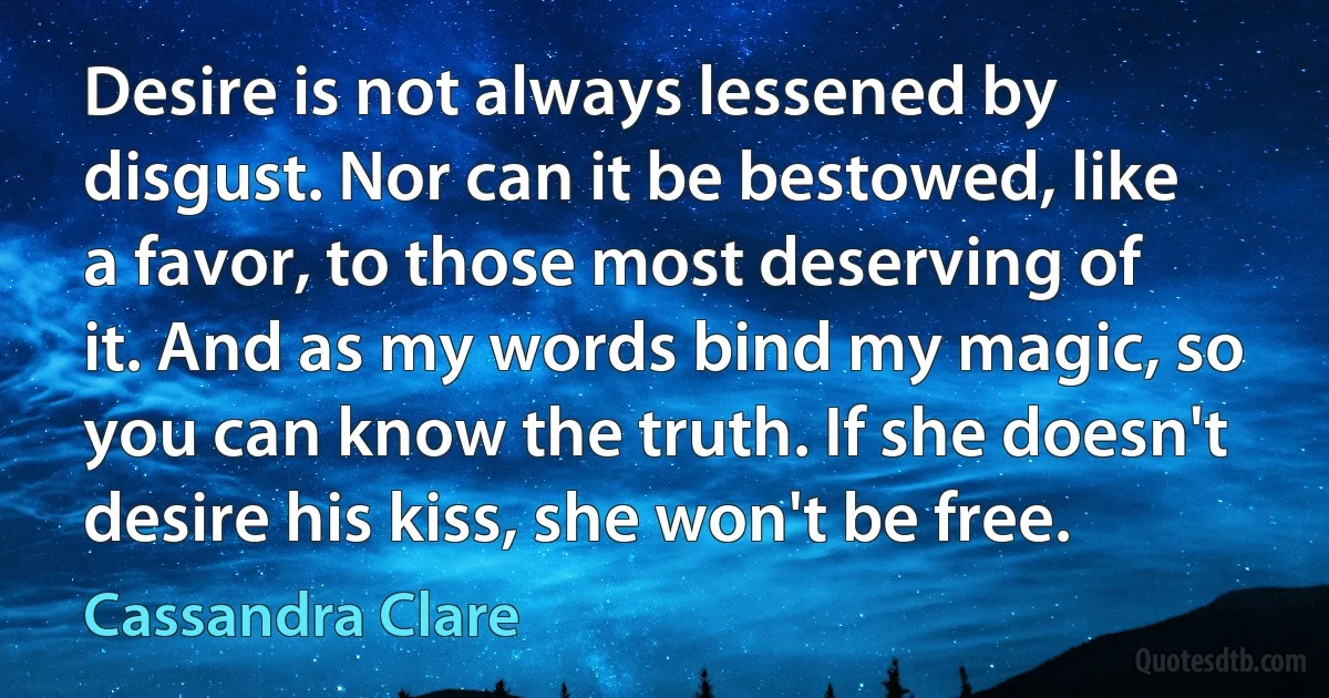 Desire is not always lessened by disgust. Nor can it be bestowed, like a favor, to those most deserving of it. And as my words bind my magic, so you can know the truth. If she doesn't desire his kiss, she won't be free. (Cassandra Clare)