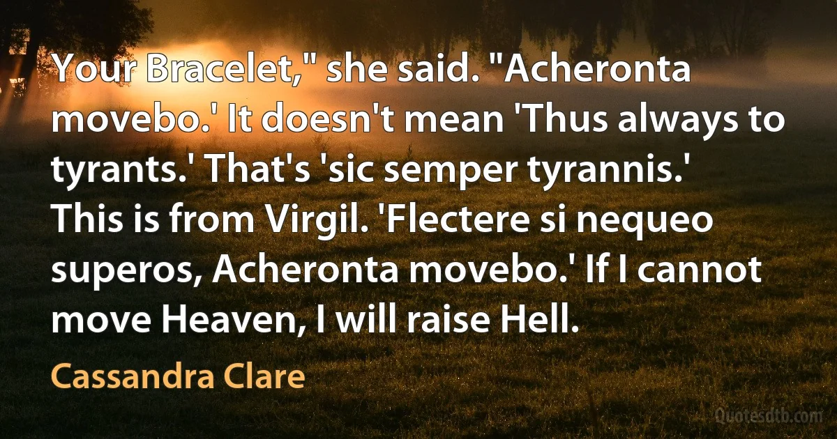 Your Bracelet," she said. "Acheronta movebo.' It doesn't mean 'Thus always to tyrants.' That's 'sic semper tyrannis.' This is from Virgil. 'Flectere si nequeo superos, Acheronta movebo.' If I cannot move Heaven, I will raise Hell. (Cassandra Clare)