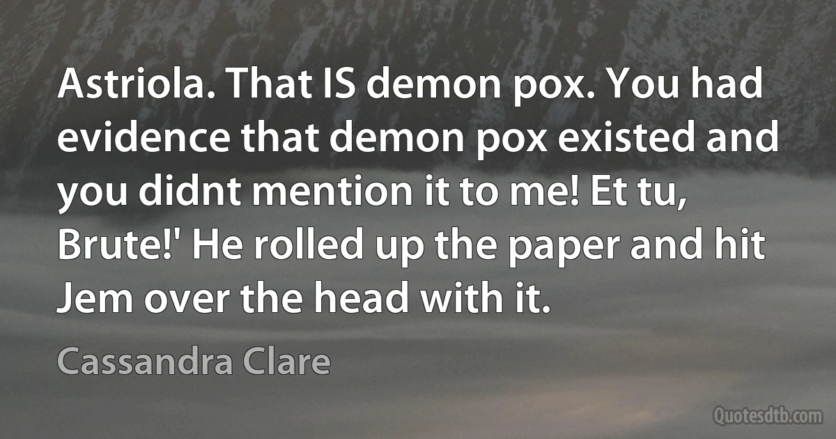 Astriola. That IS demon pox. You had evidence that demon pox existed and you didnt mention it to me! Et tu, Brute!' He rolled up the paper and hit Jem over the head with it. (Cassandra Clare)