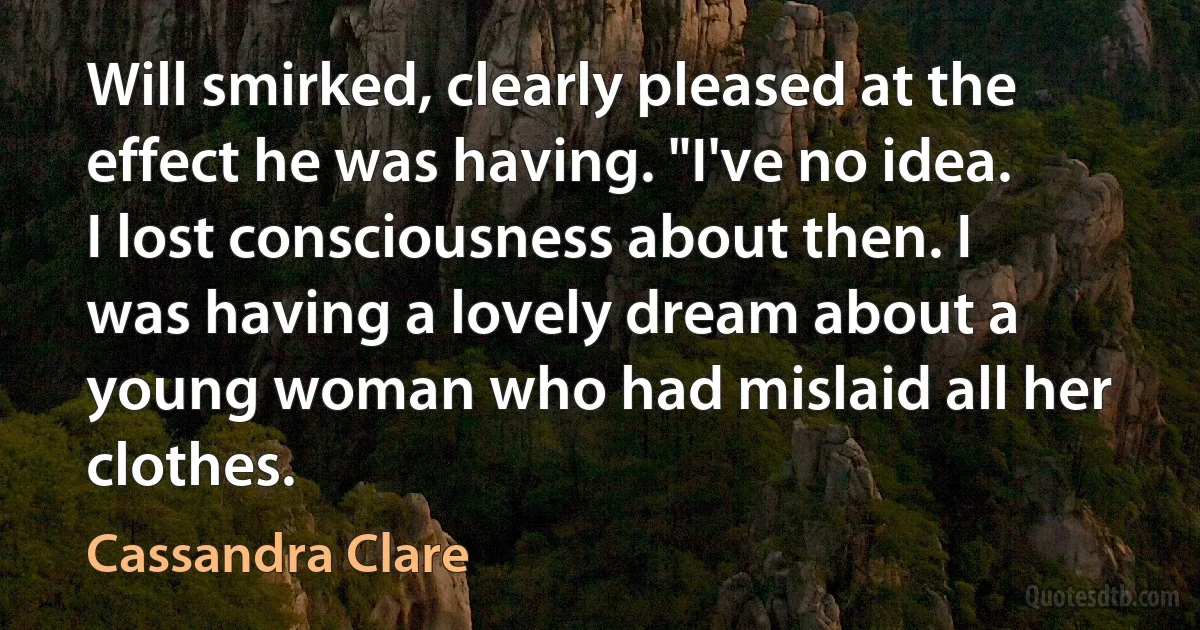 Will smirked, clearly pleased at the effect he was having. "I've no idea. I lost consciousness about then. I was having a lovely dream about a young woman who had mislaid all her clothes. (Cassandra Clare)