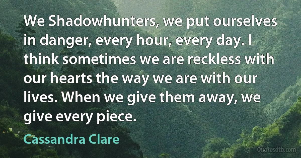 We Shadowhunters, we put ourselves in danger, every hour, every day. I think sometimes we are reckless with our hearts the way we are with our lives. When we give them away, we give every piece. (Cassandra Clare)