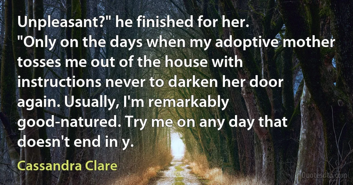 Unpleasant?" he finished for her.
"Only on the days when my adoptive mother tosses me out of the house with instructions never to darken her door again. Usually, I'm remarkably good-natured. Try me on any day that doesn't end in y. (Cassandra Clare)