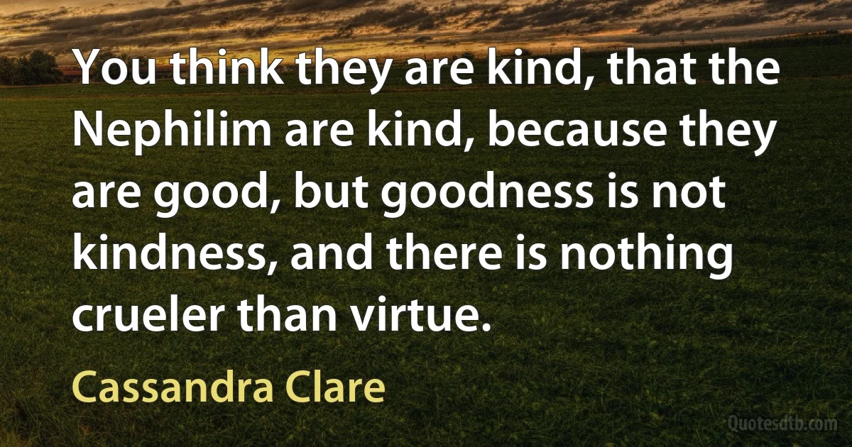 You think they are kind, that the Nephilim are kind, because they are good, but goodness is not kindness, and there is nothing crueler than virtue. (Cassandra Clare)