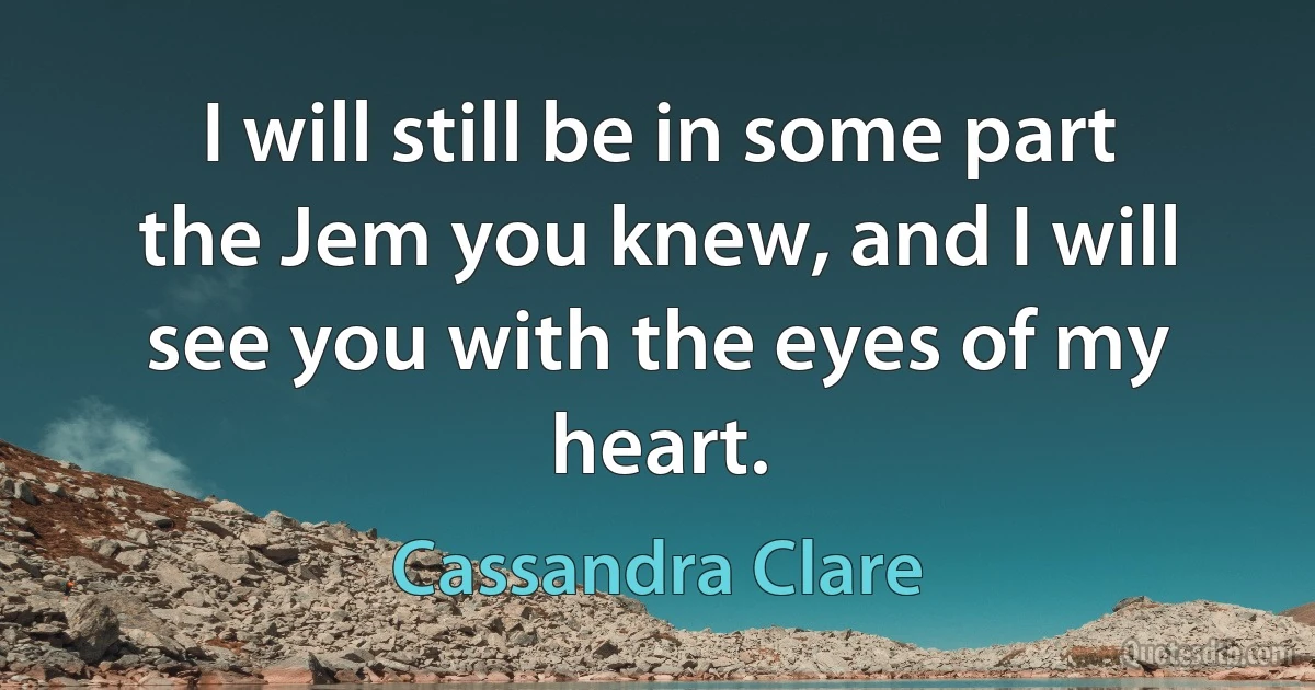 I will still be in some part the Jem you knew, and I will see you with the eyes of my heart. (Cassandra Clare)