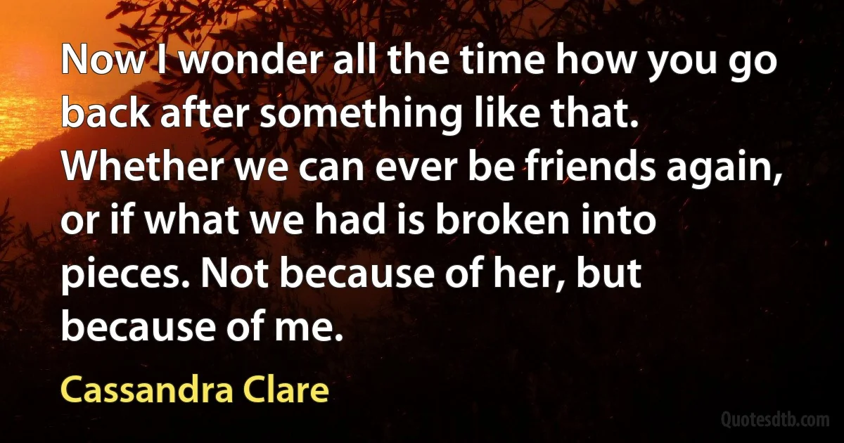 Now I wonder all the time how you go back after something like that. Whether we can ever be friends again, or if what we had is broken into pieces. Not because of her, but because of me. (Cassandra Clare)