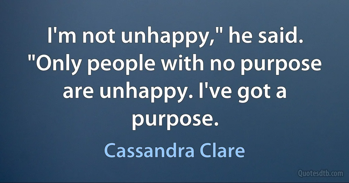 I'm not unhappy," he said. "Only people with no purpose are unhappy. I've got a purpose. (Cassandra Clare)