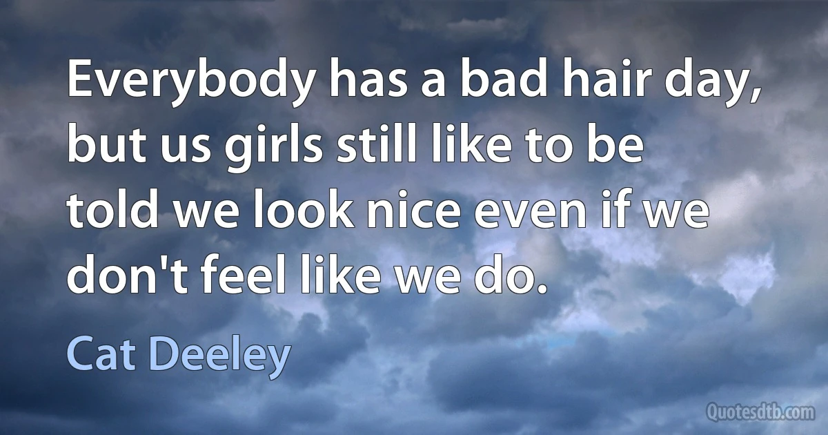 Everybody has a bad hair day, but us girls still like to be told we look nice even if we don't feel like we do. (Cat Deeley)