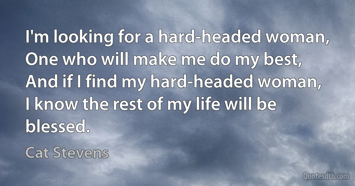 I'm looking for a hard-headed woman,
One who will make me do my best,
And if I find my hard-headed woman,
I know the rest of my life will be blessed. (Cat Stevens)