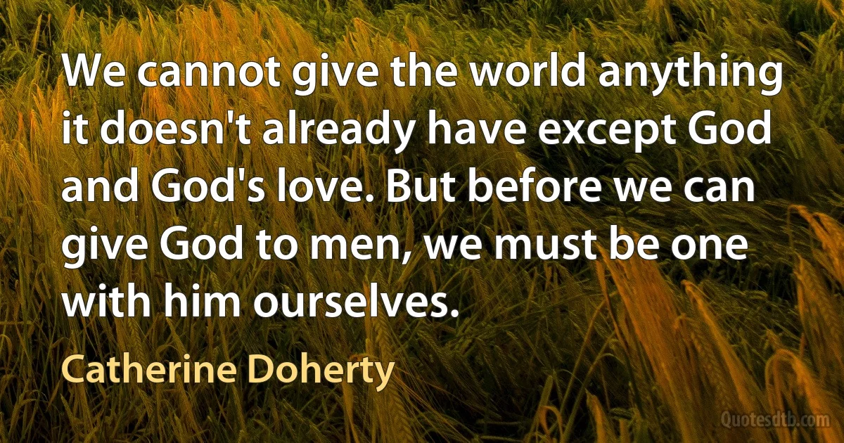 We cannot give the world anything it doesn't already have except God and God's love. But before we can give God to men, we must be one with him ourselves. (Catherine Doherty)