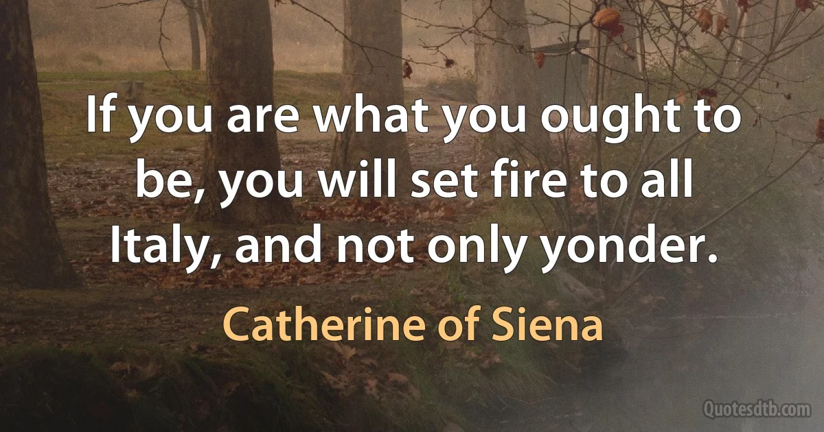 If you are what you ought to be, you will set fire to all Italy, and not only yonder. (Catherine of Siena)