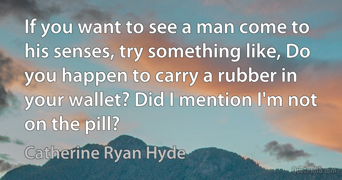 If you want to see a man come to his senses, try something like, Do you happen to carry a rubber in your wallet? Did I mention I'm not on the pill? (Catherine Ryan Hyde)