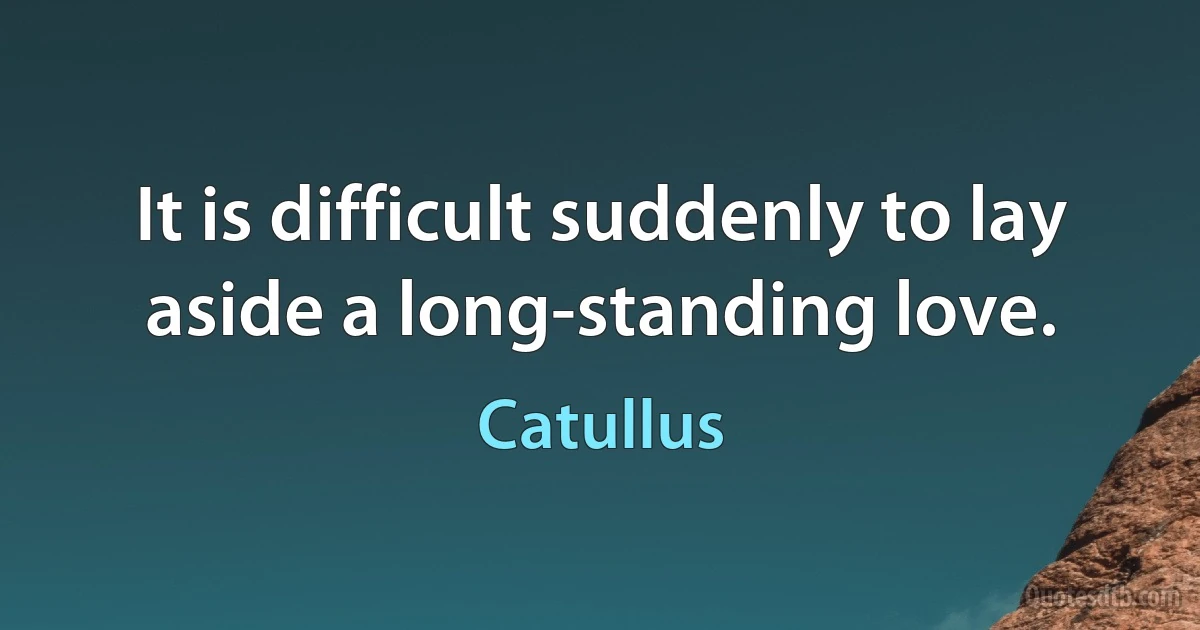 It is difficult suddenly to lay aside a long-standing love. (Catullus)