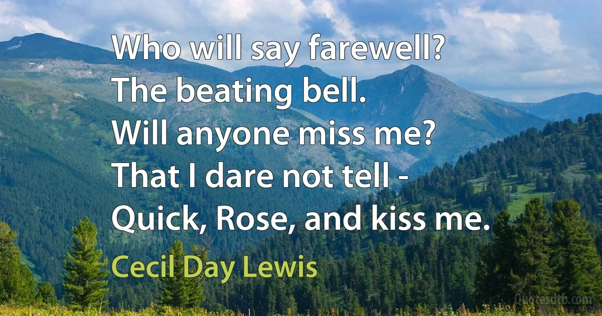 Who will say farewell?
The beating bell.
Will anyone miss me?
That I dare not tell -
Quick, Rose, and kiss me. (Cecil Day Lewis)