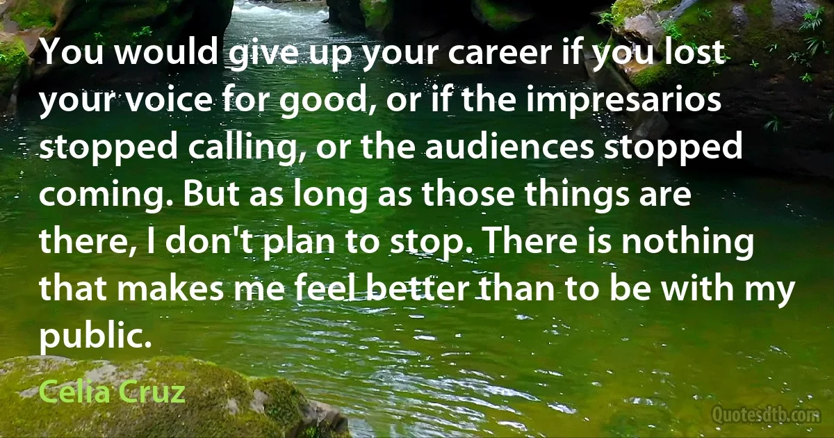 You would give up your career if you lost your voice for good, or if the impresarios stopped calling, or the audiences stopped coming. But as long as those things are there, I don't plan to stop. There is nothing that makes me feel better than to be with my public. (Celia Cruz)