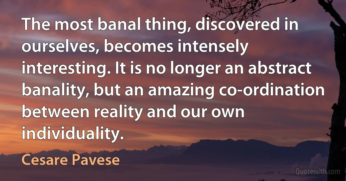 The most banal thing, discovered in ourselves, becomes intensely interesting. It is no longer an abstract banality, but an amazing co-ordination between reality and our own individuality. (Cesare Pavese)