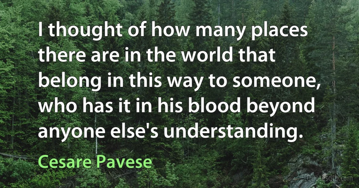 I thought of how many places there are in the world that belong in this way to someone, who has it in his blood beyond anyone else's understanding. (Cesare Pavese)