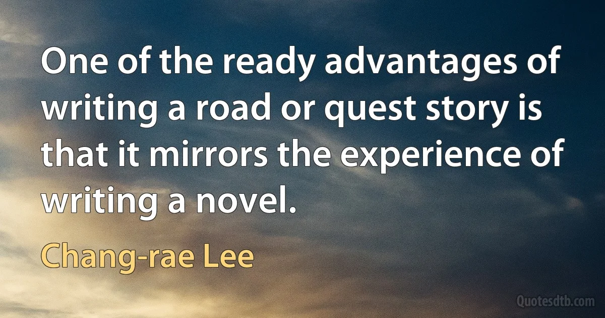 One of the ready advantages of writing a road or quest story is that it mirrors the experience of writing a novel. (Chang-rae Lee)