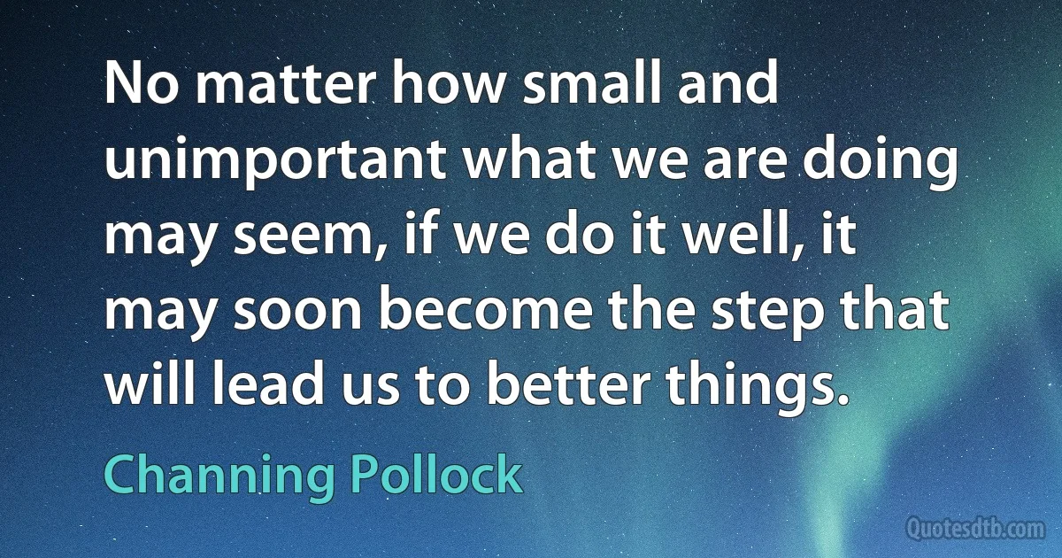 No matter how small and unimportant what we are doing may seem, if we do it well, it may soon become the step that will lead us to better things. (Channing Pollock)