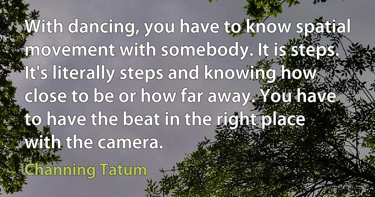 With dancing, you have to know spatial movement with somebody. It is steps. It's literally steps and knowing how close to be or how far away. You have to have the beat in the right place with the camera. (Channing Tatum)