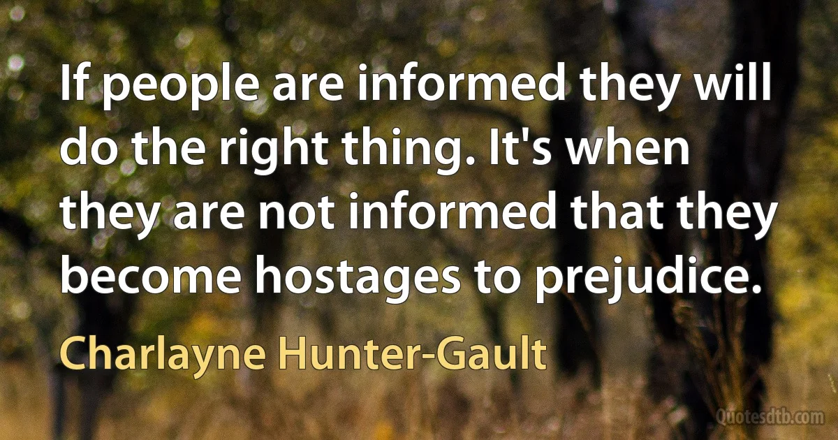 If people are informed they will do the right thing. It's when they are not informed that they become hostages to prejudice. (Charlayne Hunter-Gault)