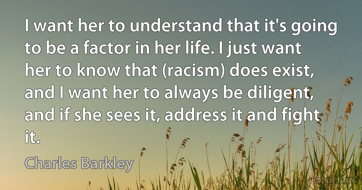 I want her to understand that it's going to be a factor in her life. I just want her to know that (racism) does exist, and I want her to always be diligent, and if she sees it, address it and fight it. (Charles Barkley)