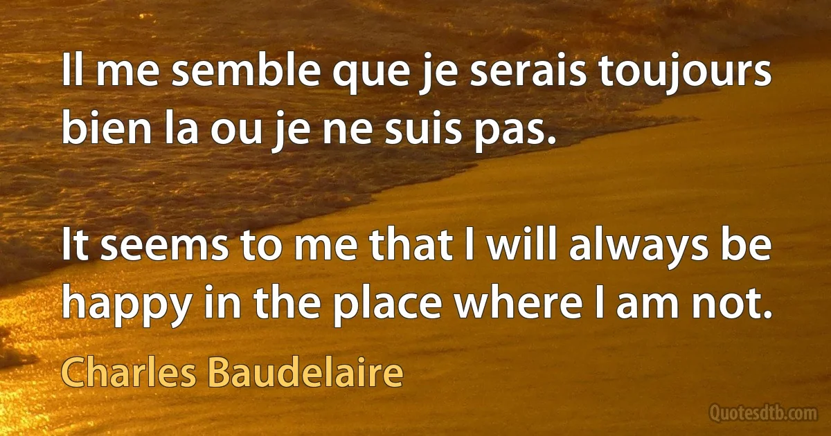 Il me semble que je serais toujours bien la ou je ne suis pas.

It seems to me that I will always be happy in the place where I am not. (Charles Baudelaire)