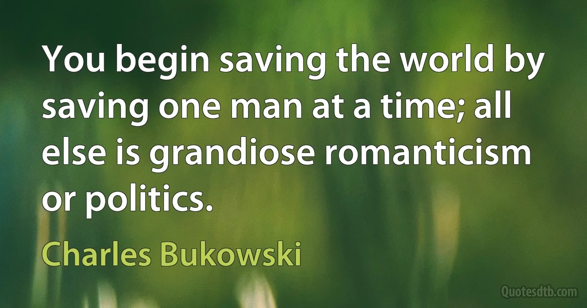 You begin saving the world by saving one man at a time; all else is grandiose romanticism or politics. (Charles Bukowski)