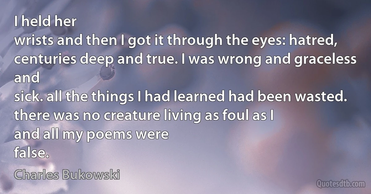 I held her
wrists and then I got it through the eyes: hatred,
centuries deep and true. I was wrong and graceless and
sick. all the things I had learned had been wasted.
there was no creature living as foul as I
and all my poems were
false. (Charles Bukowski)