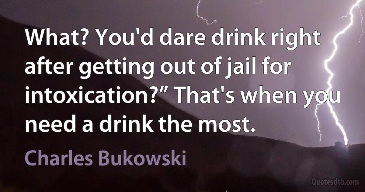 What? You'd dare drink right after getting out of jail for intoxication?” That's when you need a drink the most. (Charles Bukowski)